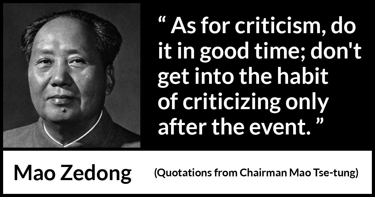 Mao Zedong quote about criticism from Quotations from Chairman Mao Tse-tung (1964) Mao Zedong quote about criticism from Quotations from Chairman Mao Tse-tung (1964) - As for criticism, do it in good time; don't get into the habit of criticizing only after the event.