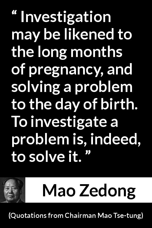 Mao Zedong quote about investigation from Quotations from Chairman Mao Tse-tung - Investigation may be likened to the long months of pregnancy, and solving a problem to the day of birth. To investigate a problem is, indeed, to solve it.