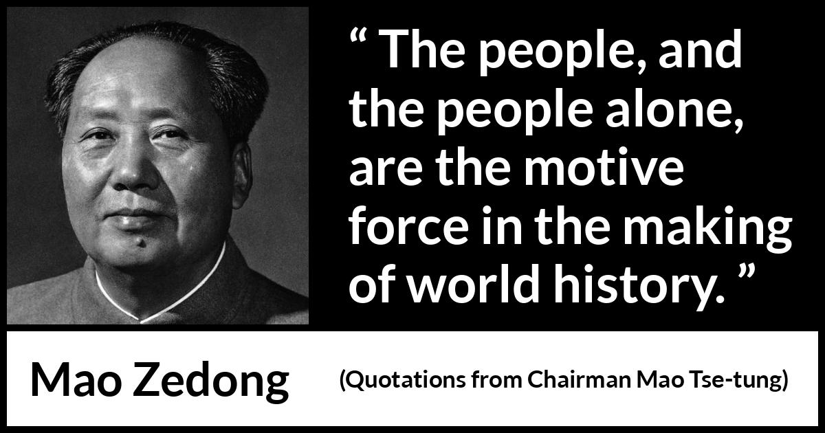Mao Zedong quote about people from Quotations from Chairman Mao Tse-tung (1964) Mao Zedong quote about people from Quotations from Chairman Mao Tse-tung (1964) - The people, and the people alone, are the motive force in the making of world history.