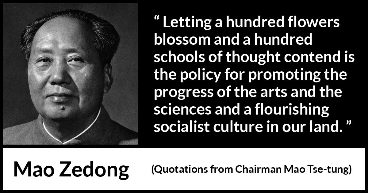 Mao Zedong quote about progress from Quotations from Chairman Mao Tse-tung (1964) Mao Zedong quote about progress from Quotations from Chairman Mao Tse-tung (1964) - Letting a hundred flowers blossom and a hundred schools of thought contend is the policy for promoting the progress of the arts and the sciences and a flourishing socialist culture in our land.