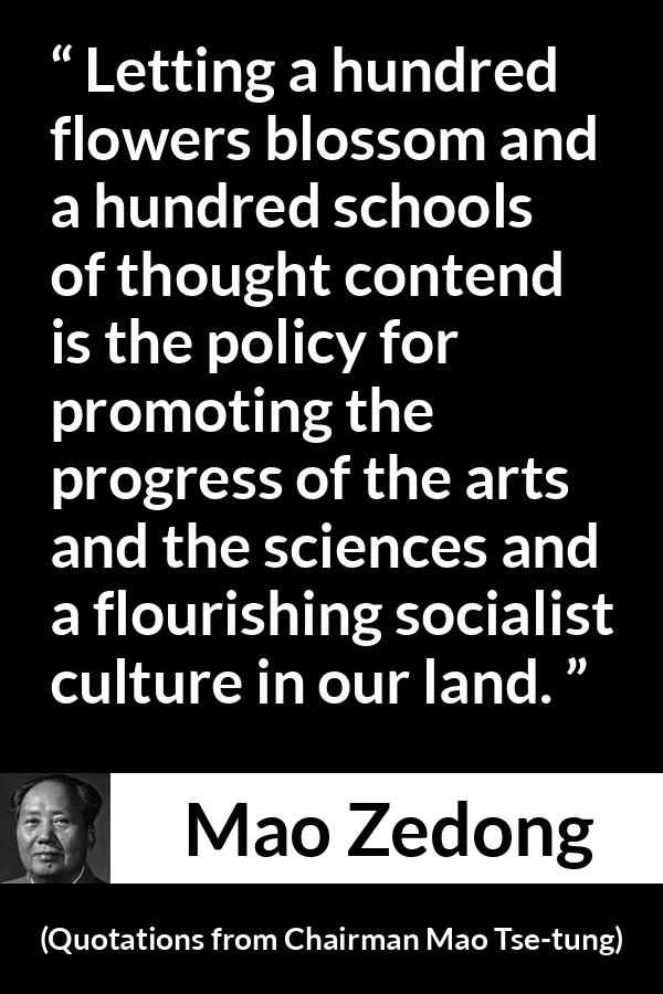 Mao Zedong quote about progress from Quotations from Chairman Mao Tse-tung (1964) - Letting a hundred flowers blossom and a hundred schools of thought contend is the policy for promoting the progress of the arts and the sciences and a flourishing socialist culture in our land.