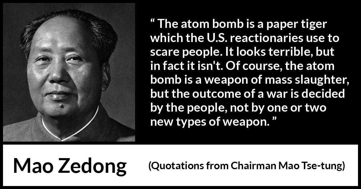 Mao Zedong quote about war from Quotations from Chairman Mao Tse-tung (1964) Mao Zedong quote about war from Quotations from Chairman Mao Tse-tung (1964) - The atom bomb is a paper tiger which the U.S. reactionaries use to scare people. It looks terrible, but in fact it isn't. Of course, the atom bomb is a weapon of mass slaughter, but the outcome of a war is decided by the people, not by one or two new types of weapon.