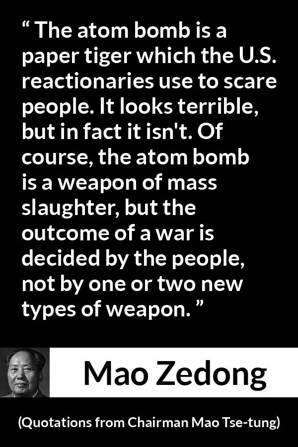Mao Zedong quote about war from Quotations from Chairman Mao Tse-tung (1964) - The atom bomb is a paper tiger which the U.S. reactionaries use to scare people. It looks terrible, but in fact it isn't. Of course, the atom bomb is a weapon of mass slaughter, but the outcome of a war is decided by the people, not by one or two new types of weapon.