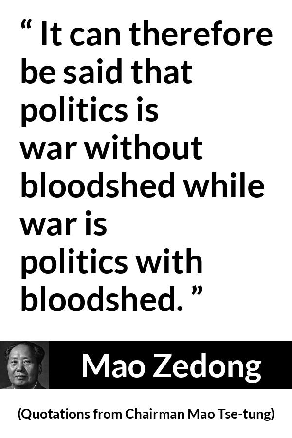 Mao Zedong quote about war from Quotations from Chairman Mao Tse-tung (1964) - It can therefore be said that politics is war without bloodshed while war is politics with bloodshed.