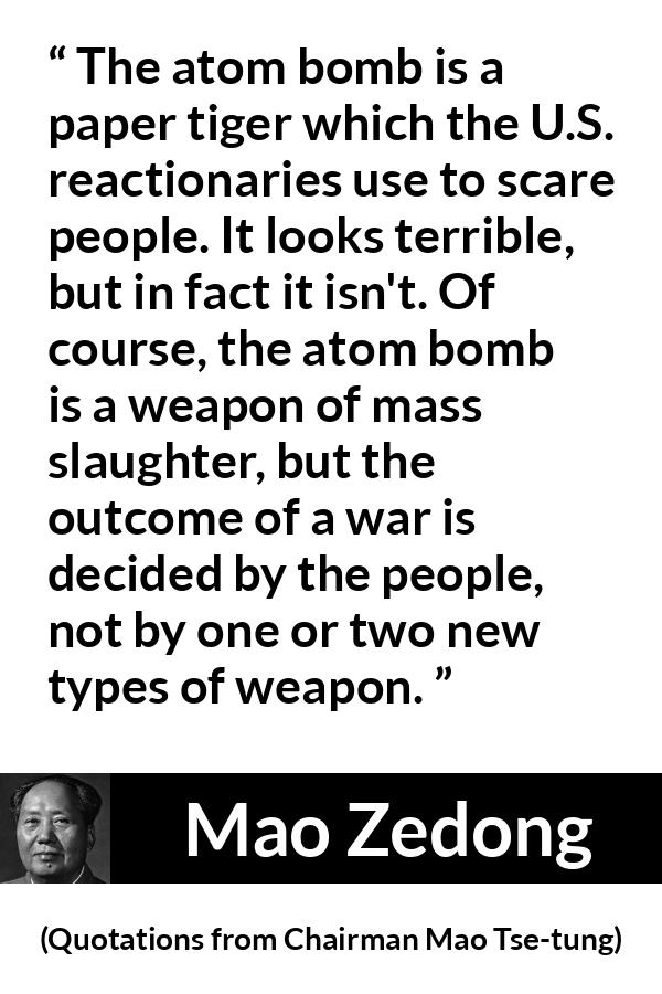 Mao Zedong quote about war from Quotations from Chairman Mao Tse-tung (1964) - The atom bomb is a paper tiger which the U.S. reactionaries use to scare people. It looks terrible, but in fact it isn't. Of course, the atom bomb is a weapon of mass slaughter, but the outcome of a war is decided by the people, not by one or two new types of weapon.