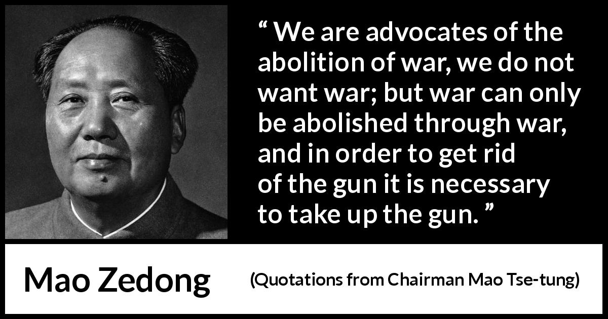 Mao Zedong quote about war from Quotations from Chairman Mao Tse-tung - We are advocates of the abolition of war, we do not want war; but war can only be abolished through war, and in order to get rid of the gun it is necessary to take up the gun.