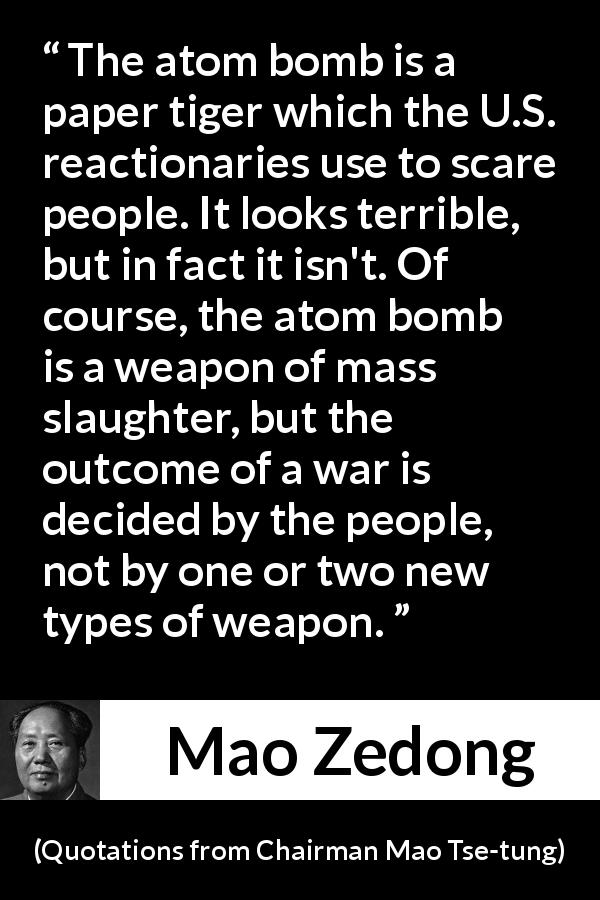 Mao Zedong quote about war from Quotations from Chairman Mao Tse-tung - The atom bomb is a paper tiger which the U.S. reactionaries use to scare people. It looks terrible, but in fact it isn't. Of course, the atom bomb is a weapon of mass slaughter, but the outcome of a war is decided by the people, not by one or two new types of weapon.