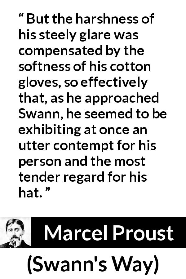 Marcel Proust quote about contempt from Swann's Way - But the harshness of his steely glare was compensated by the softness of his cotton gloves, so effectively that, as he approached Swann, he seemed to be exhibiting at once an utter contempt for his person and the most tender regard for his hat.
