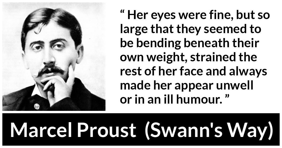 Marcel Proust quote about face from Swann's Way (1913) - Her eyes were fine, but so large that they seemed to be bending beneath their own weight, strained the rest of her face and always made her appear unwell or in an ill humour.
