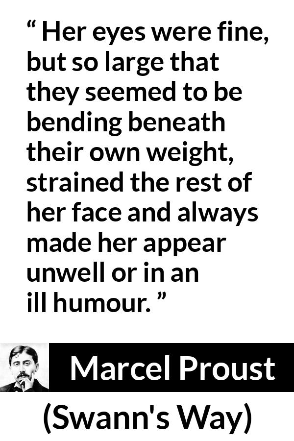 Marcel Proust quote about face from Swann's Way (1913) - Her eyes were fine, but so large that they seemed to be bending beneath their own weight, strained the rest of her face and always made her appear unwell or in an ill humour.