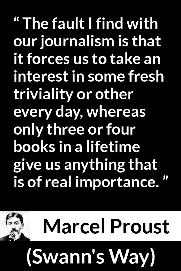 Marcel Proust quote about importance from Swann's Way (1913) - The fault I find with our journalism is that it forces us to take an interest in some fresh triviality or other every day, whereas only three or four books in a lifetime give us anything that is of real importance.