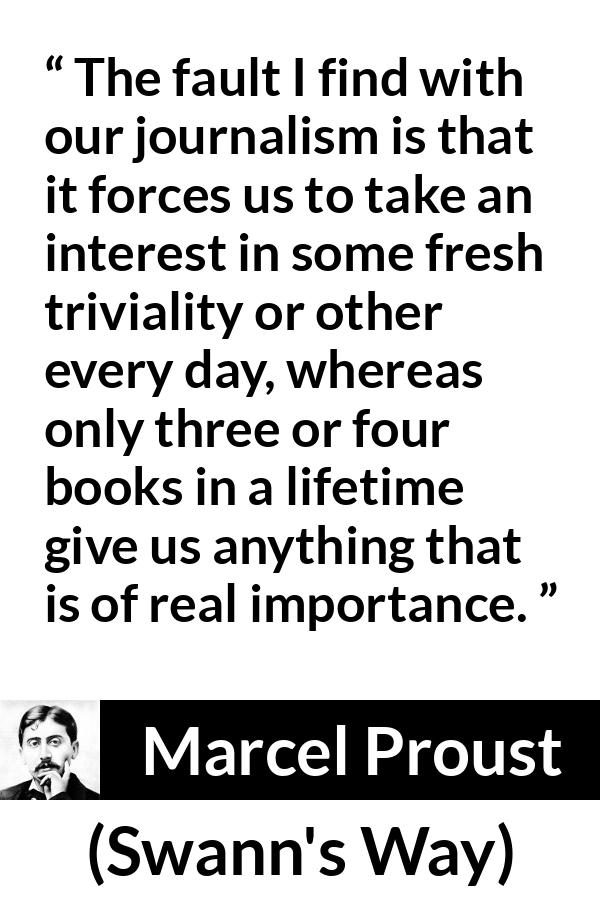 Marcel Proust quote about importance from Swann's Way (1913) - The fault I find with our journalism is that it forces us to take an interest in some fresh triviality or other every day, whereas only three or four books in a lifetime give us anything that is of real importance.