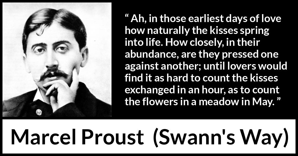 Marcel Proust quote about love from Swann's Way (1913) Marcel Proust quote about love from Swann's Way (1913) - Ah, in those earliest days of love how naturally the kisses spring into life. How closely, in their abundance, are they pressed one against another; until lovers would find it as hard to count the kisses exchanged in an hour, as to count the flowers in a meadow in May.