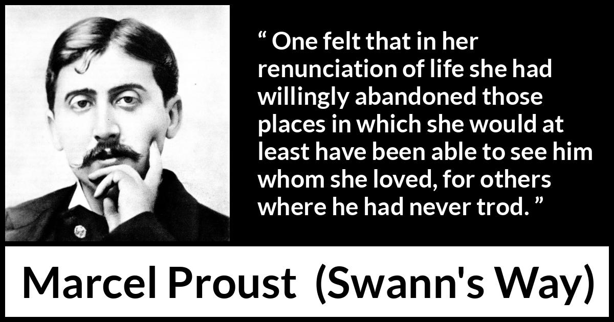 Marcel Proust quote about love from Swann's Way (1913) Marcel Proust quote about love from Swann's Way (1913) - One felt that in her renunciation of life she had willingly abandoned those places in which she would at least have been able to see him whom she loved, for others where he had never trod.