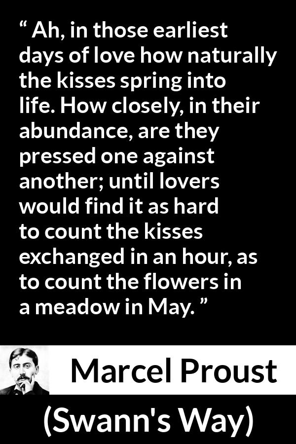 Marcel Proust quote about love from Swann's Way (1913) - Ah, in those earliest days of love how naturally the kisses spring into life. How closely, in their abundance, are they pressed one against another; until lovers would find it as hard to count the kisses exchanged in an hour, as to count the flowers in a meadow in May.