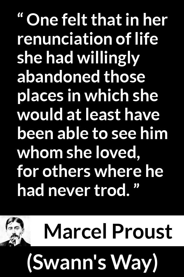 Marcel Proust quote about love from Swann's Way (1913) - One felt that in her renunciation of life she had willingly abandoned those places in which she would at least have been able to see him whom she loved, for others where he had never trod.