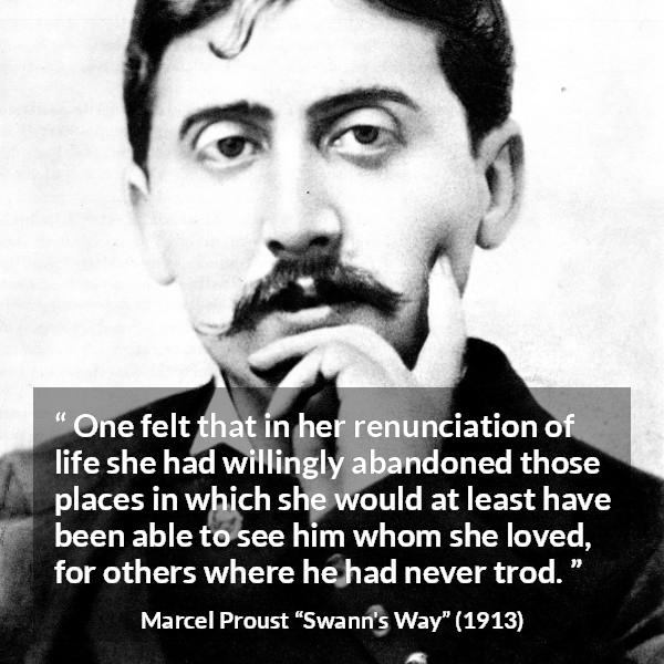 Marcel Proust quote about love from Swann's Way (1913) - One felt that in her renunciation of life she had willingly abandoned those places in which she would at least have been able to see him whom she loved, for others where he had never trod.