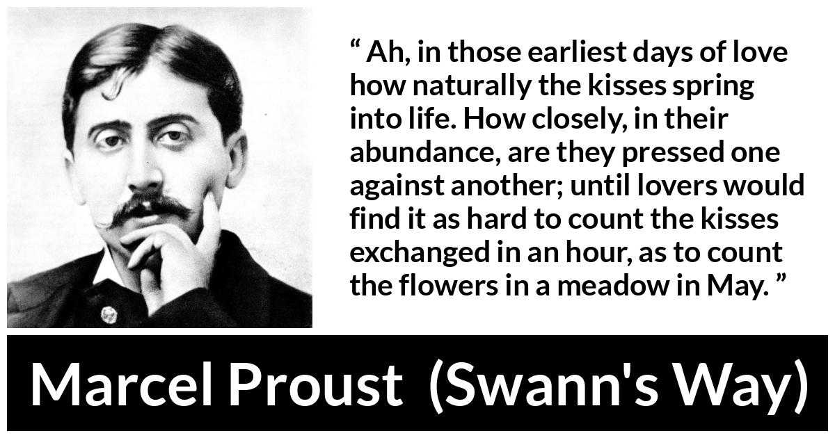 Marcel Proust quote about love from Swann's Way (1913) - Ah, in those earliest days of love how naturally the kisses spring into life. How closely, in their abundance, are they pressed one against another; until lovers would find it as hard to count the kisses exchanged in an hour, as to count the flowers in a meadow in May.