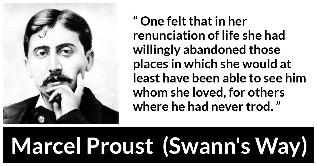 Marcel Proust quote about love from Swann's Way (1913) - One felt that in her renunciation of life she had willingly abandoned those places in which she would at least have been able to see him whom she loved, for others where he had never trod.