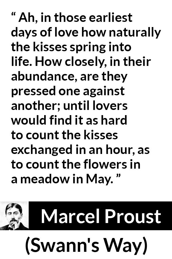 Marcel Proust quote about love from Swann's Way (1913) - Ah, in those earliest days of love how naturally the kisses spring into life. How closely, in their abundance, are they pressed one against another; until lovers would find it as hard to count the kisses exchanged in an hour, as to count the flowers in a meadow in May.