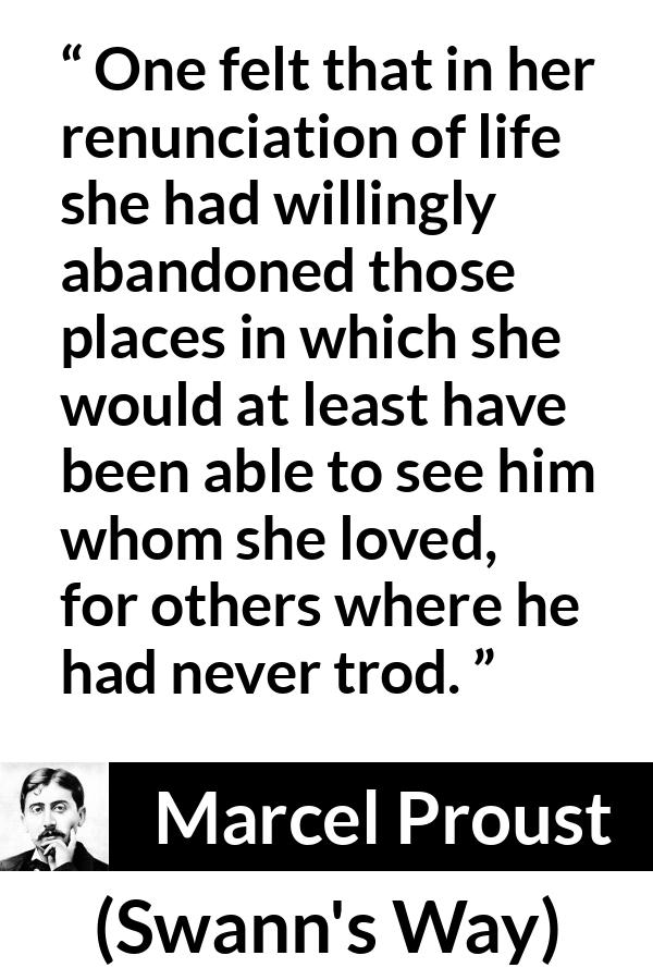 Marcel Proust quote about love from Swann's Way (1913) - One felt that in her renunciation of life she had willingly abandoned those places in which she would at least have been able to see him whom she loved, for others where he had never trod.