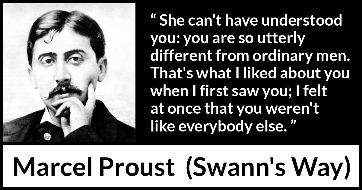 Marcel Proust quote about men from Swann's Way (1913) Marcel Proust quote about men from Swann's Way (1913) - She can't have understood you: you are so utterly different from ordinary men. That's what I liked about you when I first saw you; I felt at once that you weren't like everybody else.