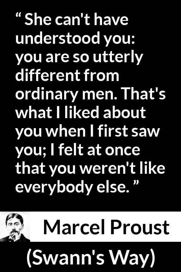 Marcel Proust quote about men from Swann's Way (1913) - She can't have understood you: you are so utterly different from ordinary men. That's what I liked about you when I first saw you; I felt at once that you weren't like everybody else.