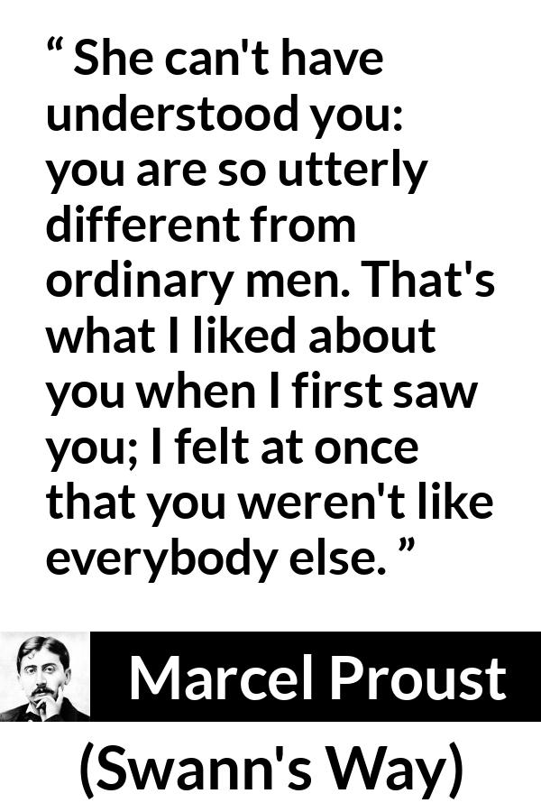 Marcel Proust quote about men from Swann's Way (1913) - She can't have understood you: you are so utterly different from ordinary men. That's what I liked about you when I first saw you; I felt at once that you weren't like everybody else.