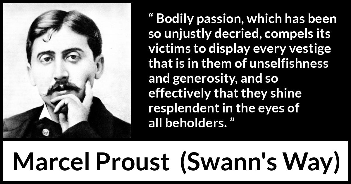 Marcel Proust quote about passion from Swann's Way (1913) Marcel Proust quote about passion from Swann's Way (1913) - Bodily passion, which has been so unjustly decried, compels its victims to display every vestige that is in them of unselfishness and generosity, and so effectively that they shine resplendent in the eyes of all beholders.