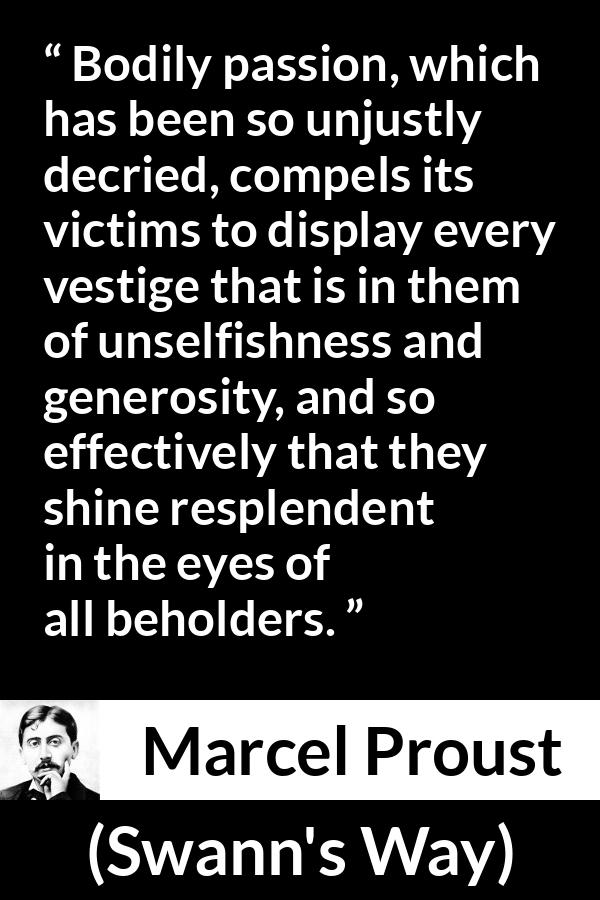 Marcel Proust quote about passion from Swann's Way (1913) - Bodily passion, which has been so unjustly decried, compels its victims to display every vestige that is in them of unselfishness and generosity, and so effectively that they shine resplendent in the eyes of all beholders.