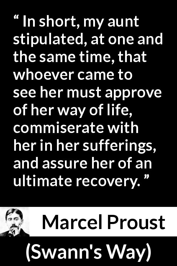Marcel Proust quote about suffering from Swann's Way - In short, my aunt stipulated, at one and the same time, that whoever came to see her must approve of her way of life, commiserate with her in her sufferings, and assure her of an ultimate recovery.