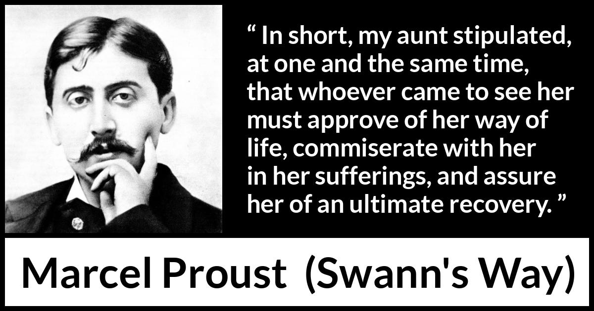 Marcel Proust quote about suffering from Swann's Way (1913) Marcel Proust quote about suffering from Swann's Way (1913) - In short, my aunt stipulated, at one and the same time, that whoever came to see her must approve of her way of life, commiserate with her in her sufferings, and assure her of an ultimate recovery.