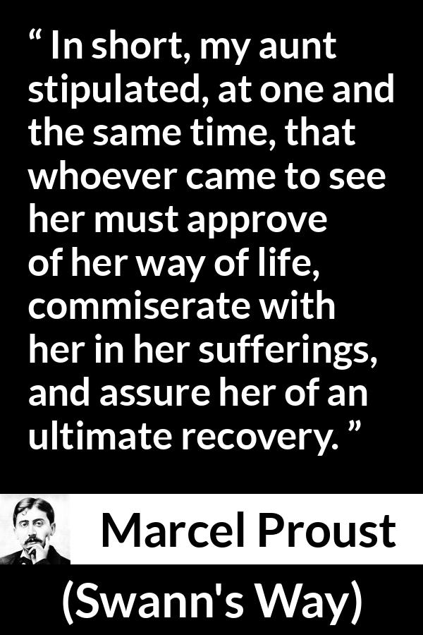 Marcel Proust quote about suffering from Swann's Way (1913) - In short, my aunt stipulated, at one and the same time, that whoever came to see her must approve of her way of life, commiserate with her in her sufferings, and assure her of an ultimate recovery.
