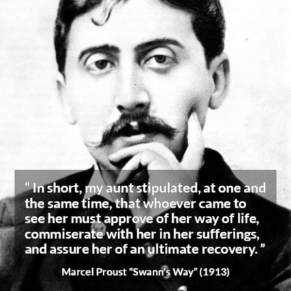Marcel Proust quote about suffering from Swann's Way (1913) - In short, my aunt stipulated, at one and the same time, that whoever came to see her must approve of her way of life, commiserate with her in her sufferings, and assure her of an ultimate recovery.