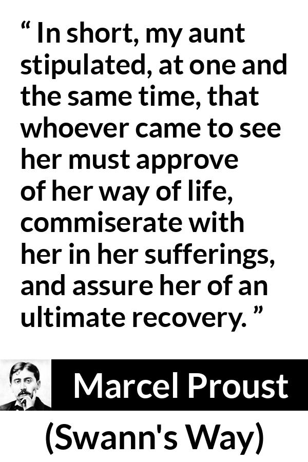 Marcel Proust quote about suffering from Swann's Way (1913) - In short, my aunt stipulated, at one and the same time, that whoever came to see her must approve of her way of life, commiserate with her in her sufferings, and assure her of an ultimate recovery.
