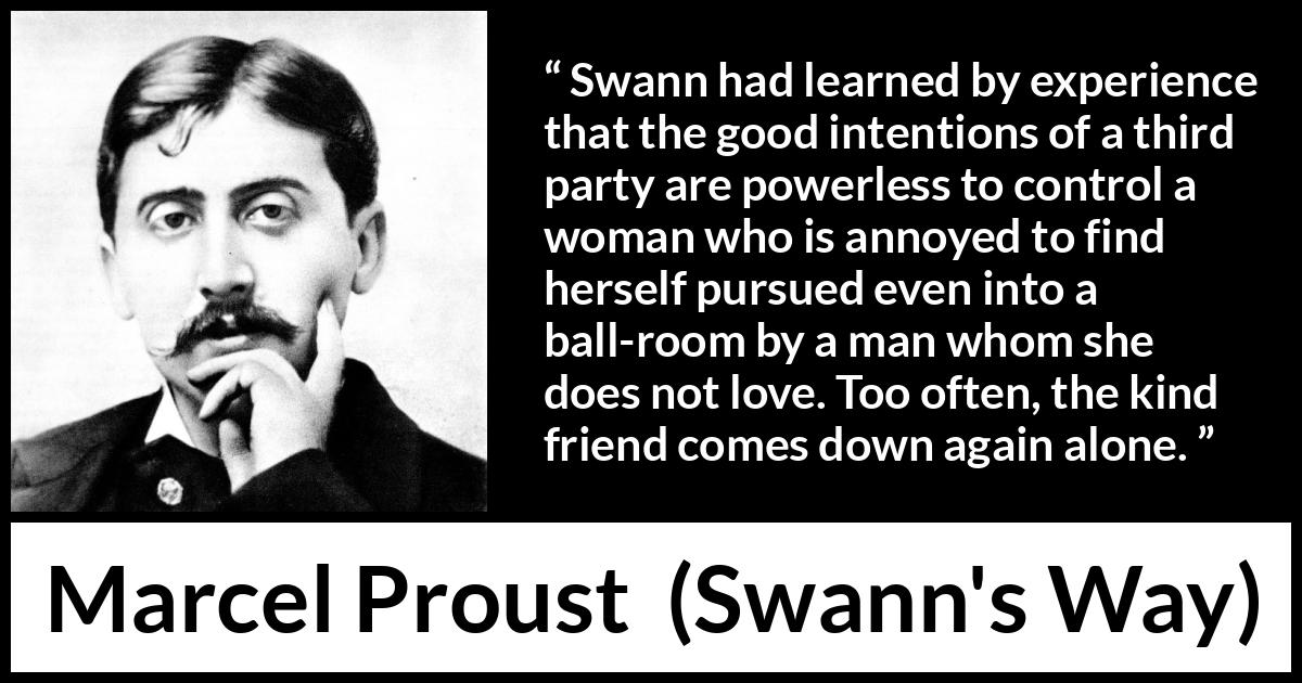 Marcel Proust quote about women from Swann's Way (1913) Marcel Proust quote about women from Swann's Way (1913) - Swann had learned by experience that the good intentions of a third party are powerless to control a woman who is annoyed to find herself pursued even into a ball-room by a man whom she does not love. Too often, the kind friend comes down again alone.