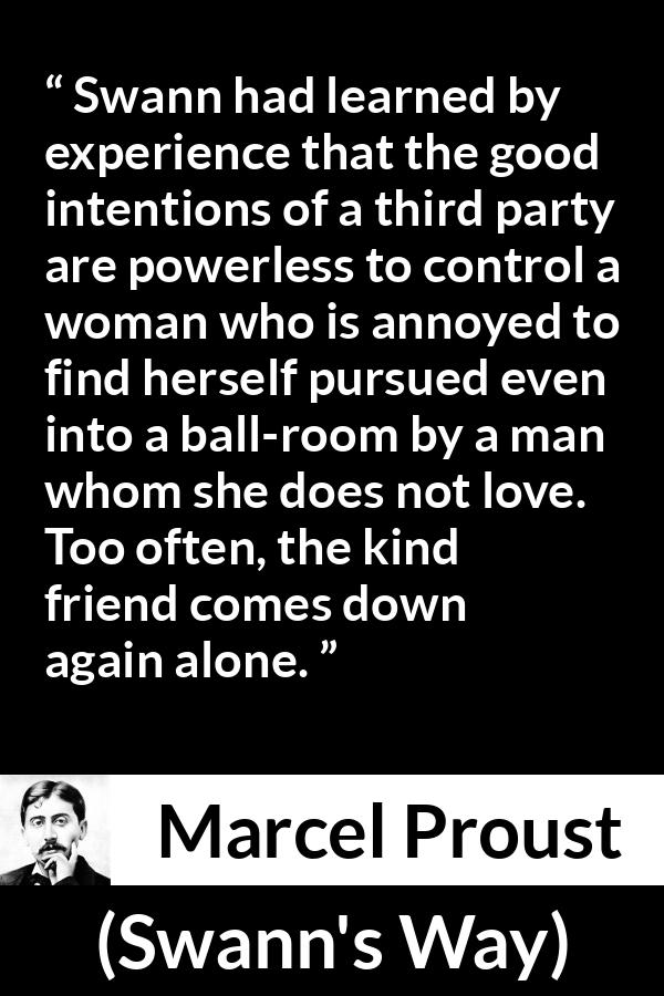 Marcel Proust quote about women from Swann's Way (1913) - Swann had learned by experience that the good intentions of a third party are powerless to control a woman who is annoyed to find herself pursued even into a ball-room by a man whom she does not love. Too often, the kind friend comes down again alone.