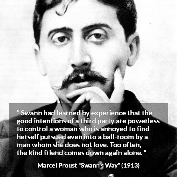 Marcel Proust quote about women from Swann's Way (1913) - Swann had learned by experience that the good intentions of a third party are powerless to control a woman who is annoyed to find herself pursued even into a ball-room by a man whom she does not love. Too often, the kind friend comes down again alone.