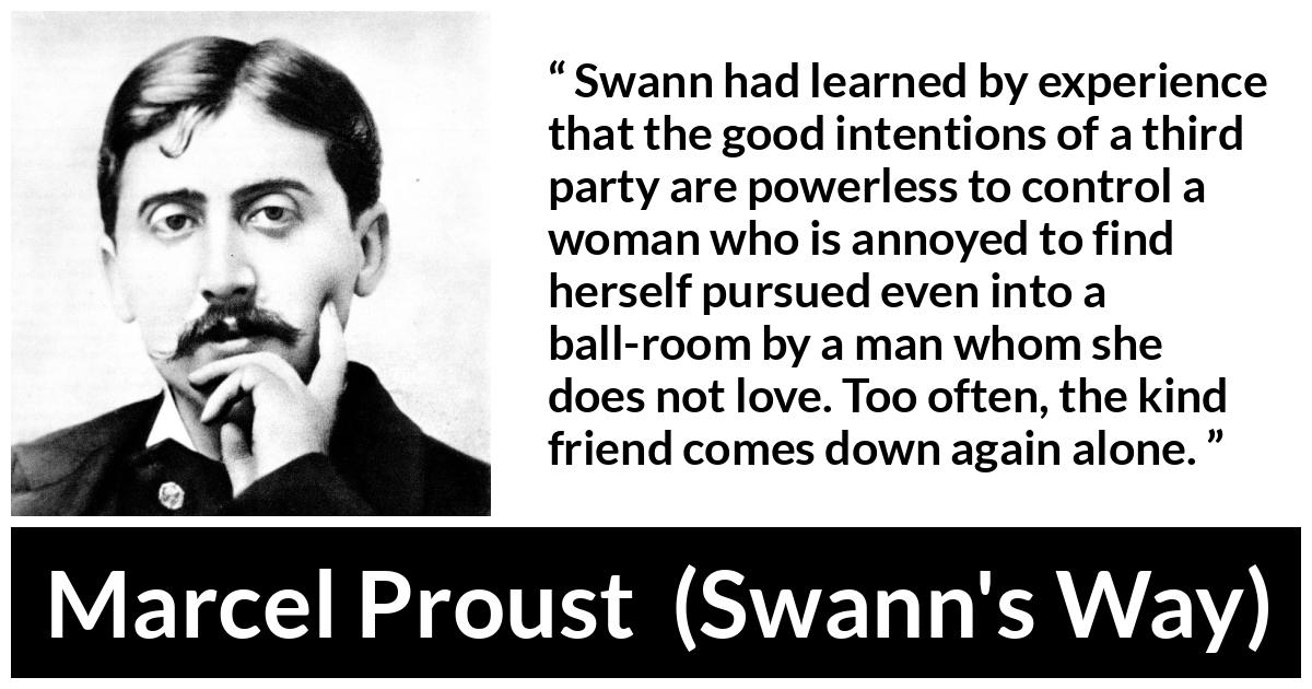 Marcel Proust quote about women from Swann's Way (1913) - Swann had learned by experience that the good intentions of a third party are powerless to control a woman who is annoyed to find herself pursued even into a ball-room by a man whom she does not love. Too often, the kind friend comes down again alone.
