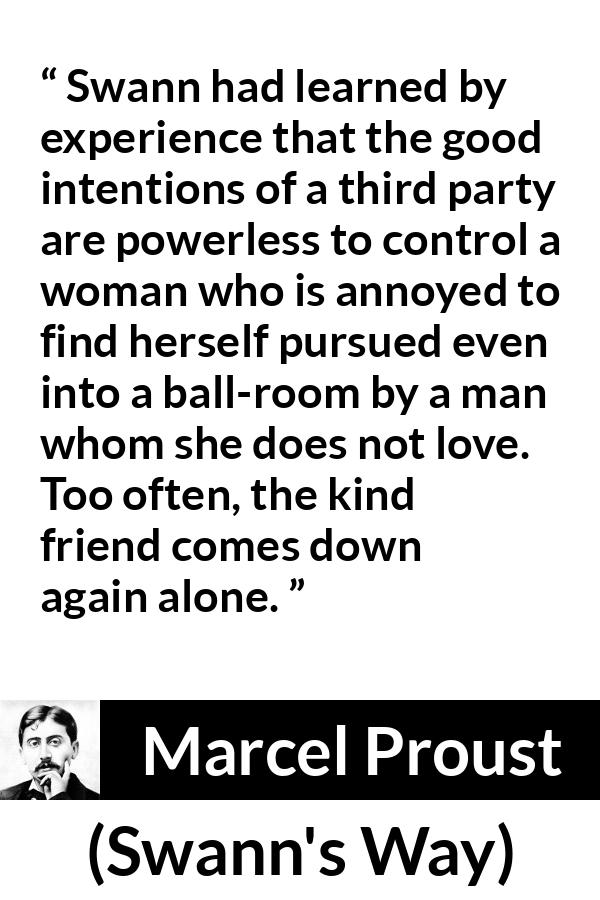 Marcel Proust quote about women from Swann's Way (1913) - Swann had learned by experience that the good intentions of a third party are powerless to control a woman who is annoyed to find herself pursued even into a ball-room by a man whom she does not love. Too often, the kind friend comes down again alone.