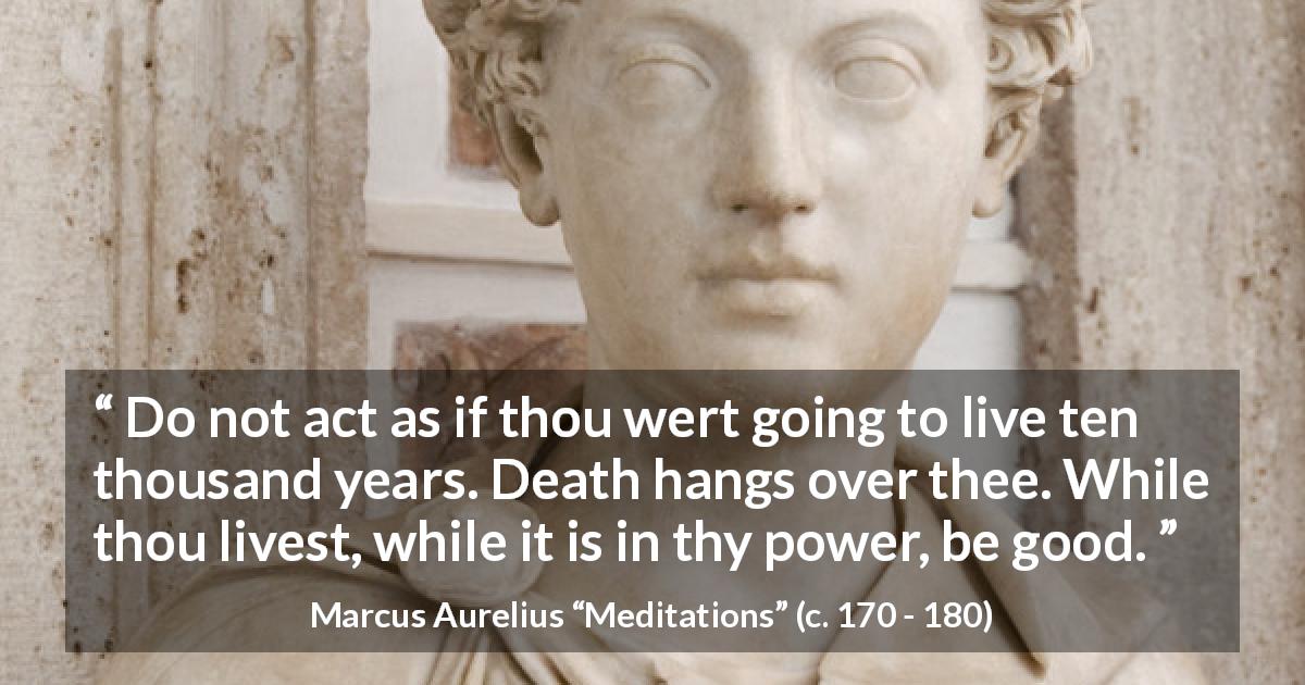 Marcus Aurelius quote about goodness from Meditations - Do not act as if thou wert going to live ten thousand years. Death hangs over thee. While thou livest, while it is in thy power, be good.