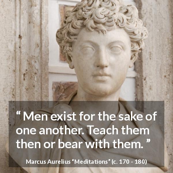 Marcus Aurelius quote about men from Meditations - Men exist for the sake of one another. Teach them then or bear with them.