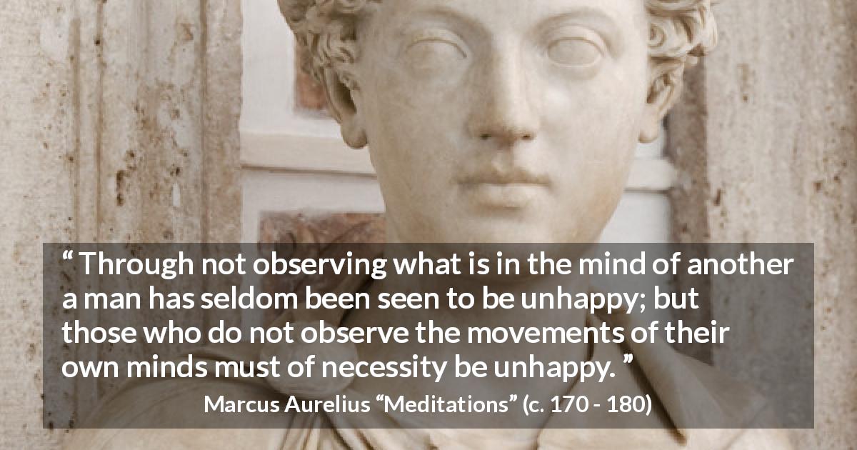Marcus Aurelius quote about mind from Meditations - Through not observing what is in the mind of another a man has seldom been seen to be unhappy; but those who do not observe the movements of their own minds must of necessity be unhappy.