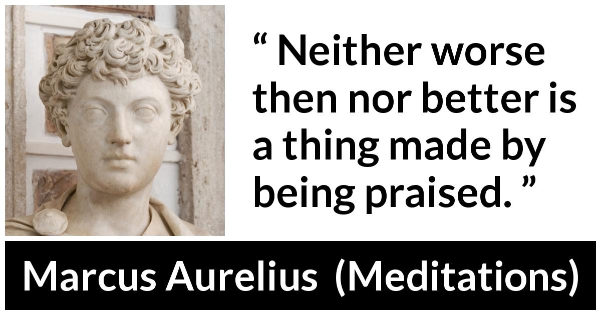 Marcus Aurelius quote about praise from Meditations - Neither worse then nor better is a thing made by being praised.