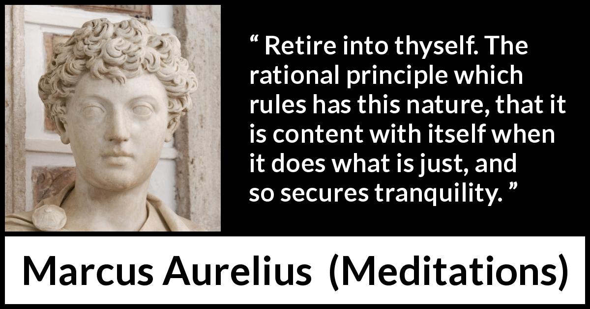 Marcus Aurelius quote about reason from Meditations - Retire into thyself. The rational principle which rules has this nature, that it is content with itself when it does what is just, and so secures tranquility.