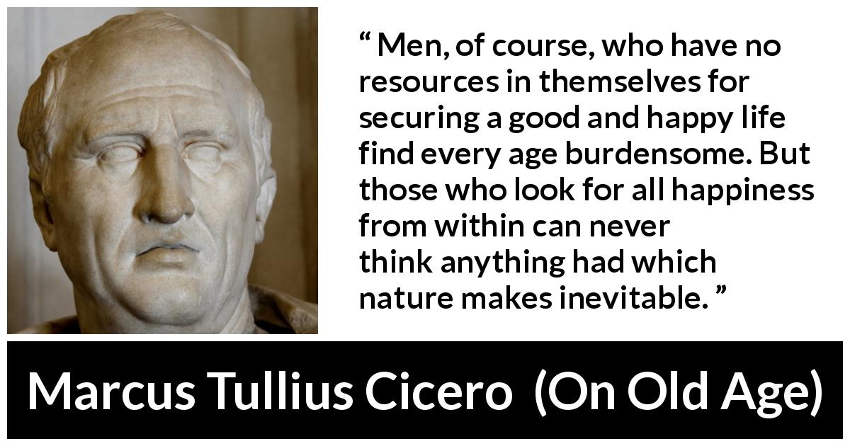Marcus Tullius Cicero quote about burden from On Old Age - Men, of course, who have no resources in themselves for securing a good and happy life find every age burdensome. But those who look for all happiness from within can never think anything had which nature makes inevitable.