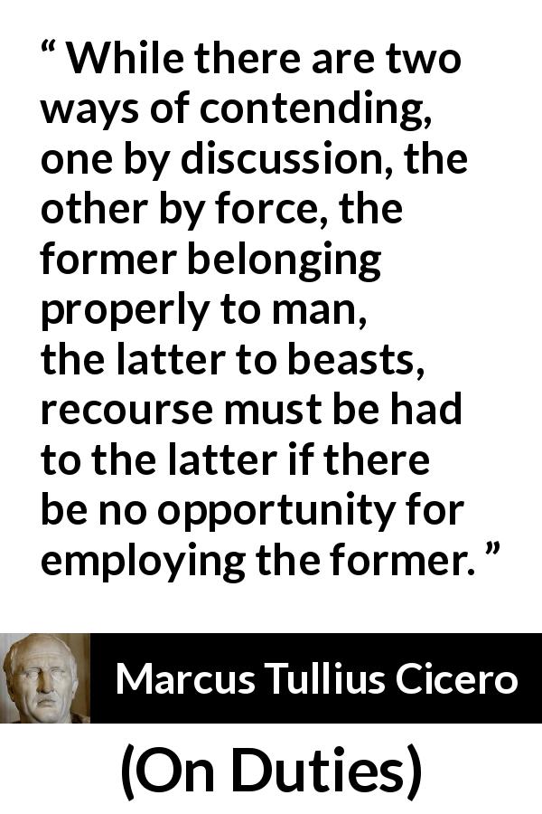 Marcus Tullius Cicero quote about civilization from On Duties - While there are two ways of contending, one by discussion, the other by force, the former belonging properly to man, the latter to beasts, recourse must be had to the latter if there be no opportunity for employing the former.