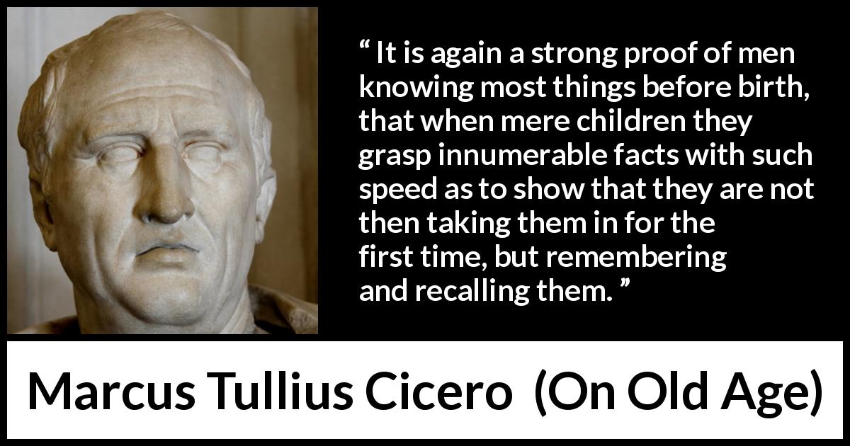 Marcus Tullius Cicero quote about knowledge from On Old Age - It is again a strong proof of men knowing most things before birth, that when mere children they grasp innumerable facts with such speed as to show that they are not then taking them in for the first time, but remembering and recalling them.