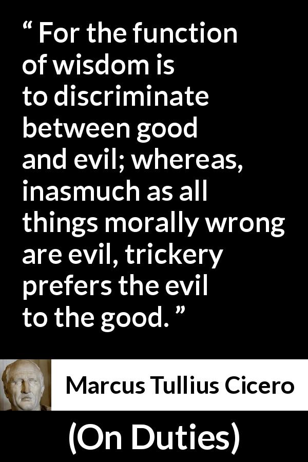 Marcus Tullius Cicero quote about wisdom from On Duties - For the function of wisdom is to discriminate between good and evil; whereas, inasmuch as all things morally wrong are evil, trickery prefers the evil to the good.