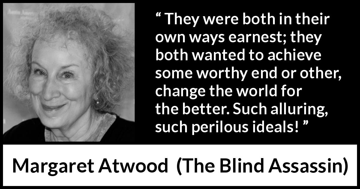 Margaret Atwood quote about achievement from The Blind Assassin - They were both in their own ways earnest; they both wanted to achieve some worthy end or other, change the world for the better. Such alluring, such perilous ideals!